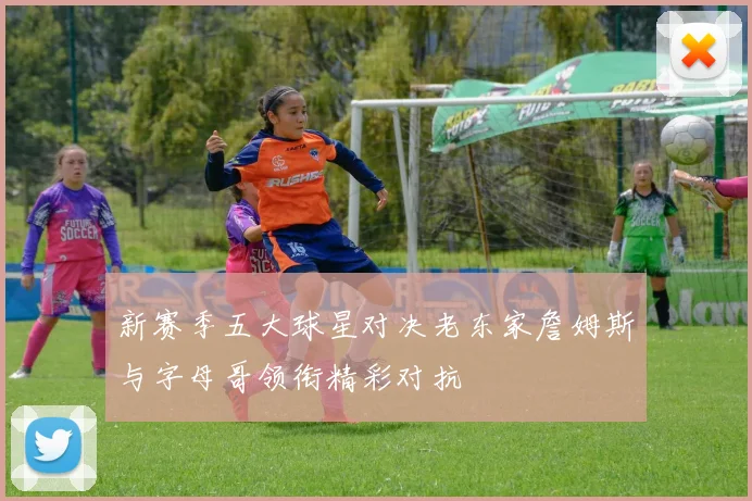 新赛季五大球星对决老东家詹姆斯与字母哥领衔精彩对抗
