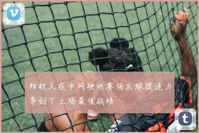 郑钦文在中网硬地赛场发球提速力争创下主场最佳战绩
