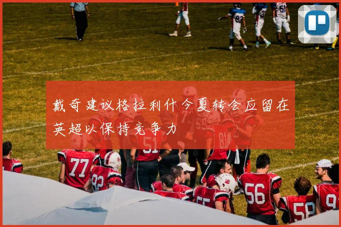 戴奇建议格拉利什今夏转会应留在英超以保持竞争力