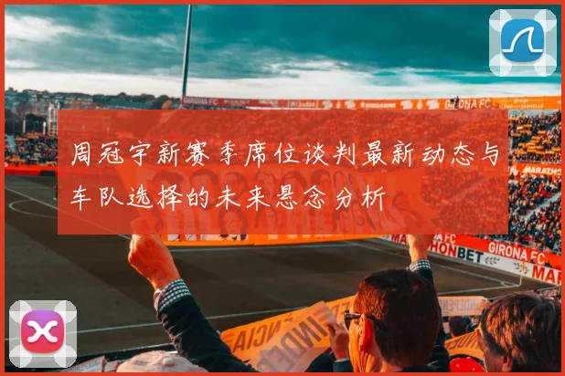 周冠宇新赛季席位谈判最新动态与车队选择的未来悬念分析