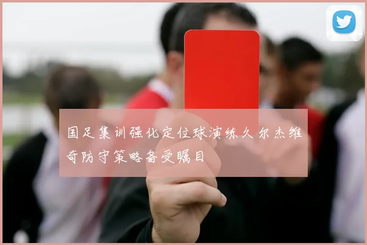 国足集训强化定位球演练久尔杰维奇防守策略备受瞩目