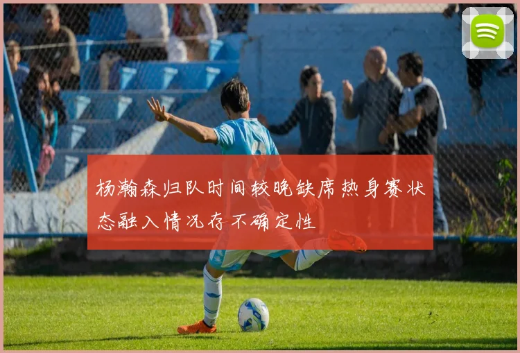 杨瀚森归队时间较晚缺席热身赛状态融入情况存不确定性