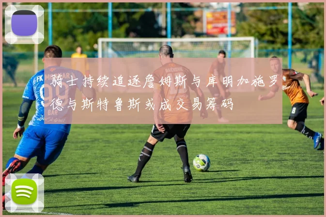 骑士持续追逐詹姆斯与库明加施罗德与斯特鲁斯或成交易筹码