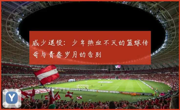 威少退役：少年热血不灭的篮球传奇与青春岁月的告别
