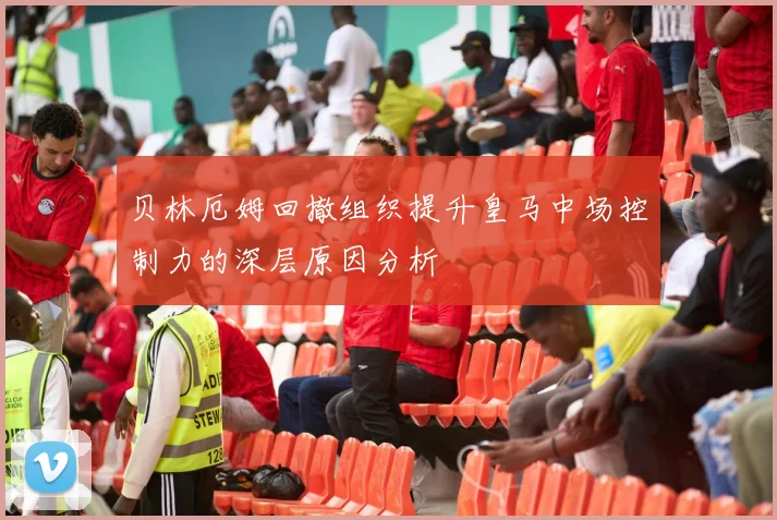 贝林厄姆回撤组织提升皇马中场控制力的深层原因分析