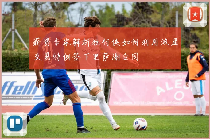薪资专家解析独行侠如何利用浓眉交易特例签下里萨谢合同