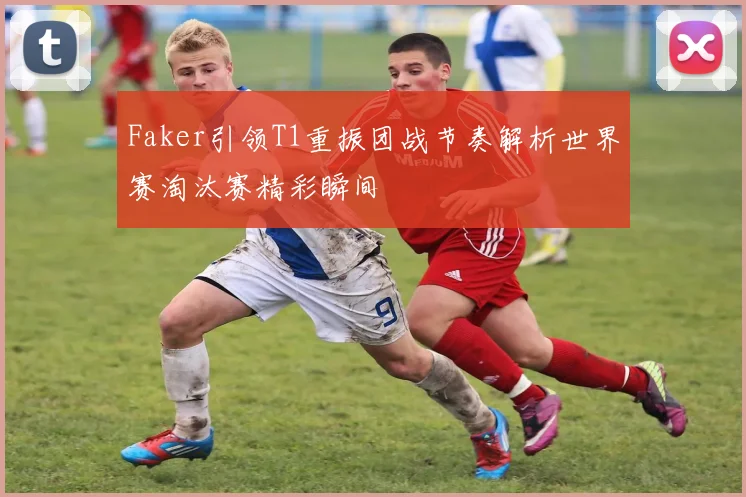 Faker引领T1重振团战节奏解析世界赛淘汰赛精彩瞬间