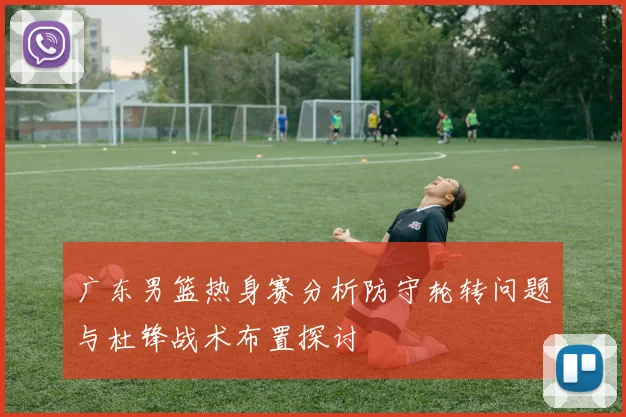 广东男篮热身赛分析防守轮转问题与杜锋战术布置探讨
