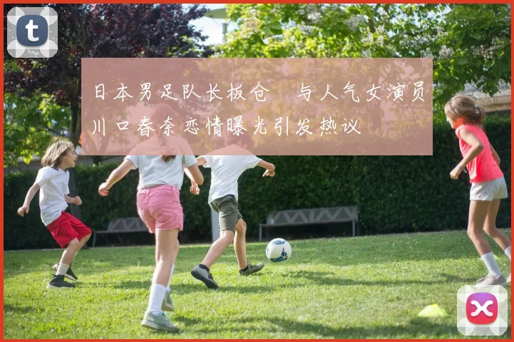 日本男足队长板仓滉与人气女演员川口春奈恋情曝光引发热议