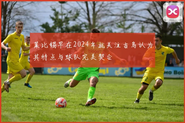 莱比锡早在2024年就关注吉乌认为其特点与球队完美契合