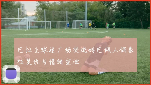 巴拉圭球迷广场焚烧姆巴佩人偶象征复仇与情绪宣泄
