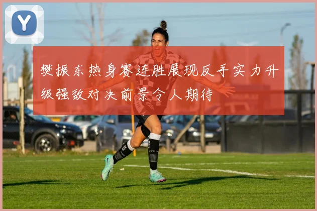 樊振东热身赛连胜展现反手实力升级强敌对决前景令人期待