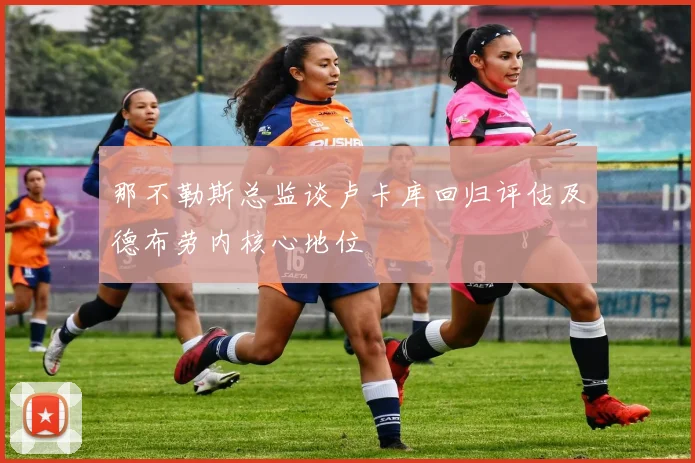 那不勒斯总监谈卢卡库回归评估及德布劳内核心地位