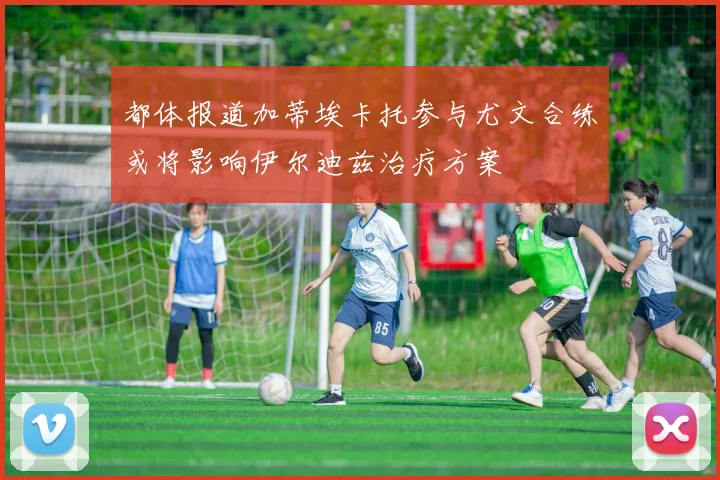 都体报道加蒂埃卡托参与尤文合练或将影响伊尔迪兹治疗方案