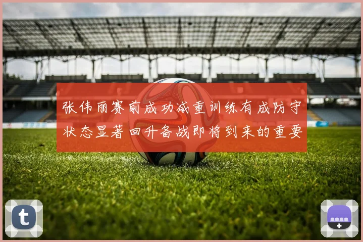 张伟丽赛前成功减重训练有成防守状态显著回升备战即将到来的重要比赛